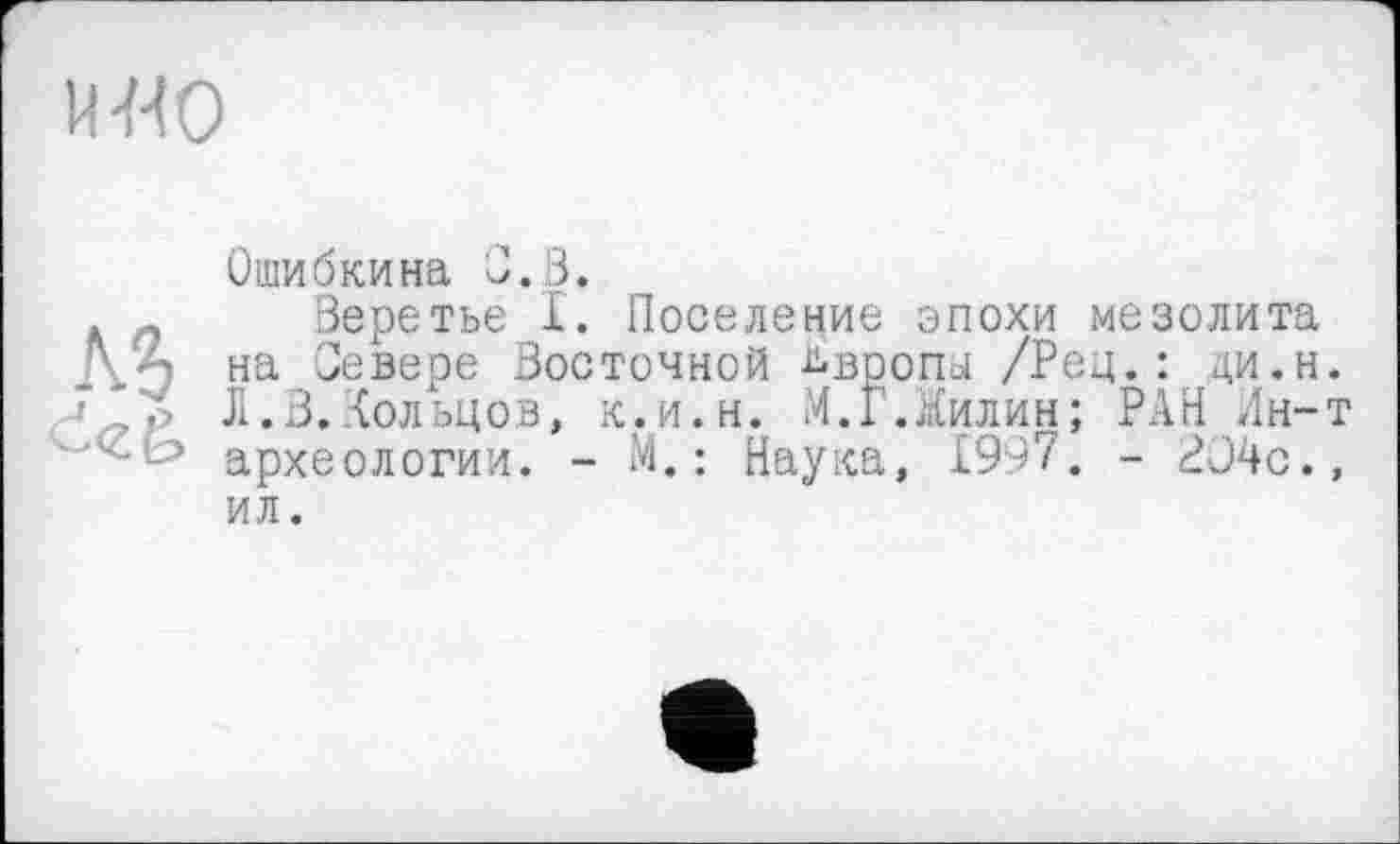 ﻿u-мо
Є<г&
Ошибкина С. В.
Веретье I. Поселение эпохи мезолита на Севере Восточной Ьвропа /Рец.: ци.н. Л. В. Кольцов, к.и.н. И.Г.Килин; РАН Лн-т археологии. - М. : Наука, 1997. - 2Э4с., ил.